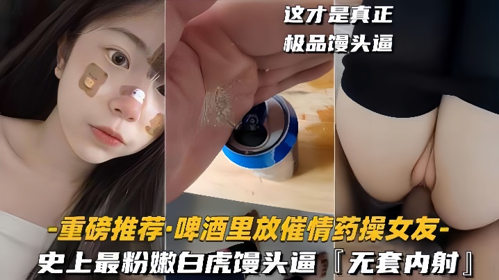 【重磅推荐啤酒里放催情药操女友】史上最粉嫩白虎馒头逼，无套内射剧情:【重磅推荐啤酒里放催情药操女友】史上最粉嫩白虎馒头逼，无套内射