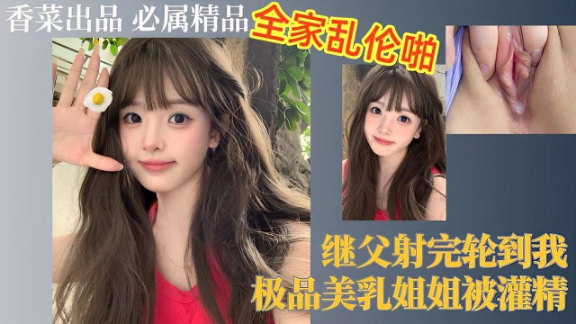 全家乱伦啪，继父射完轮到我，极品美乳姐姐被灌精剧情:全家乱伦啪，继父射完轮到我，极品美乳姐姐被灌精