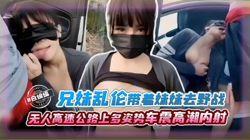 兄妹乱伦--带着亲妹妹去野战，无人高速公路人多姿势车震高潮内射剧情:兄妹乱伦--带着亲妹妹去野战，无人高速公路人多姿势车震高潮内射