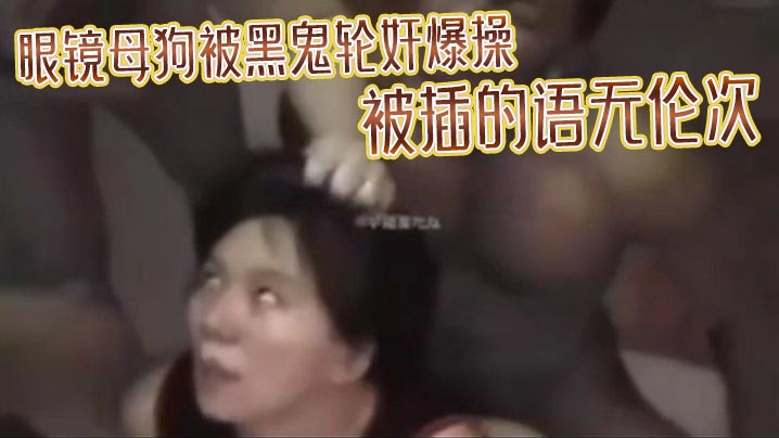 眼镜母狗被黑鬼轮奸爆操 被插的语无伦次 最后在纹上朵黑玫瑰 当黑鬼的性奴