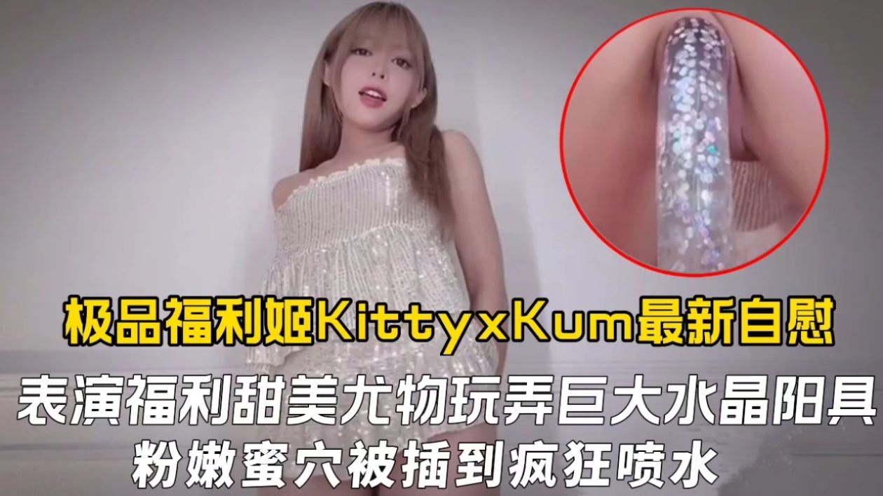 极品福利姬KittyxKum最新自慰表演福利，甜美尤物玩弄巨大水晶阳具粉嫩蜜穴被插到疯狂喷水