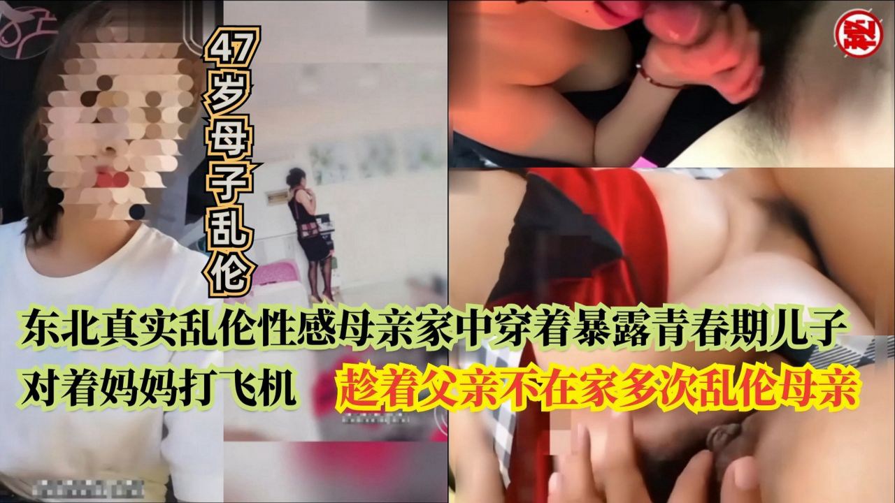 东北真实47岁母子乱伦性感母亲家中穿着暴露青春期儿子对着妈妈打飞机，趁着父亲不在家多次乱伦母亲