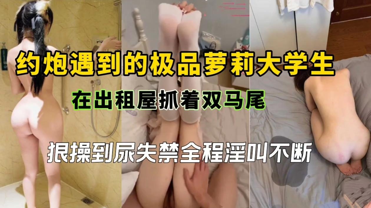 约炮遇到的极品萝莉大学生,在出租屋抓着双马尾狠操到尿失禁全程淫叫不断