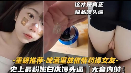 重磅推荐·啤酒里放催情药操女友-史上最粉嫩白虎馒头逼「无套内射!