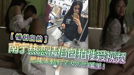 【情侣白拍】南宁热恋情倡自拍性爱视频把精液射到了女友的嘴里!