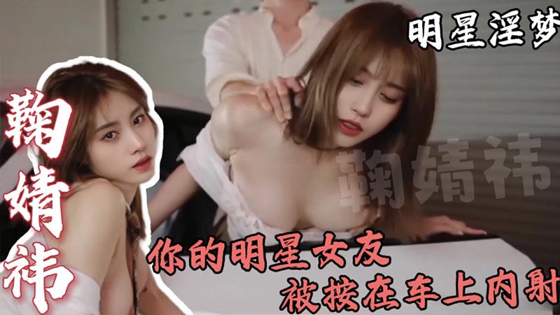 【明星淫梦】鞠婧祎，你的明星女友，被按在车上内射