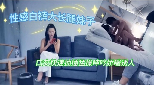 性感白裤大长腿妹子口交快速抽插猛操呻吟娇喘诱人