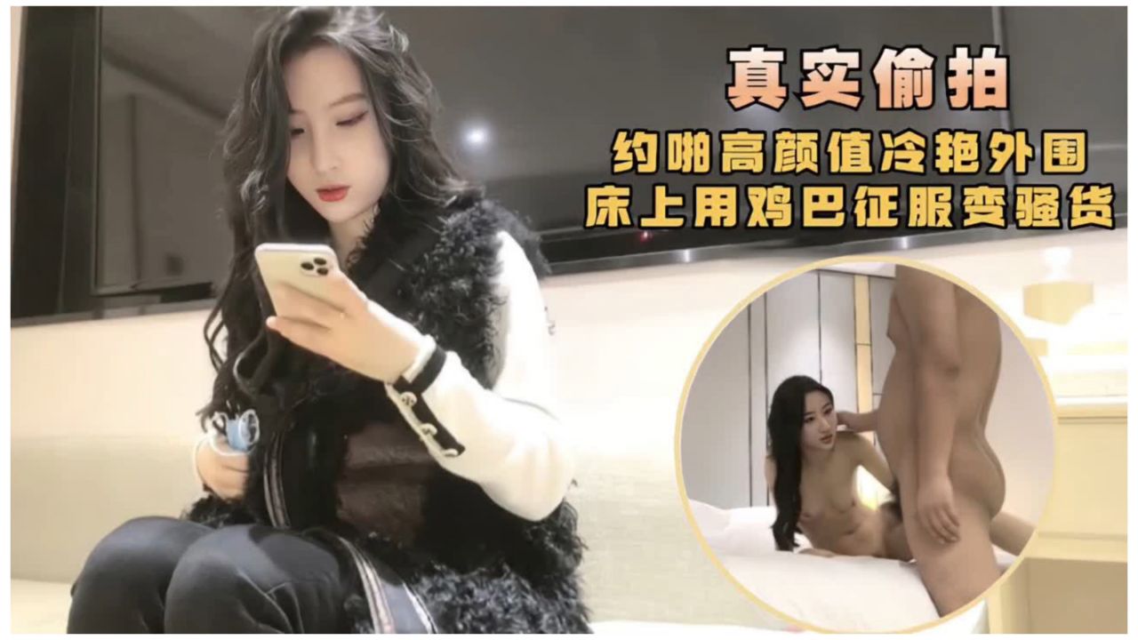 【真实偷拍】约啪高颜值冷艳外围床上用鸡巴征服骚货