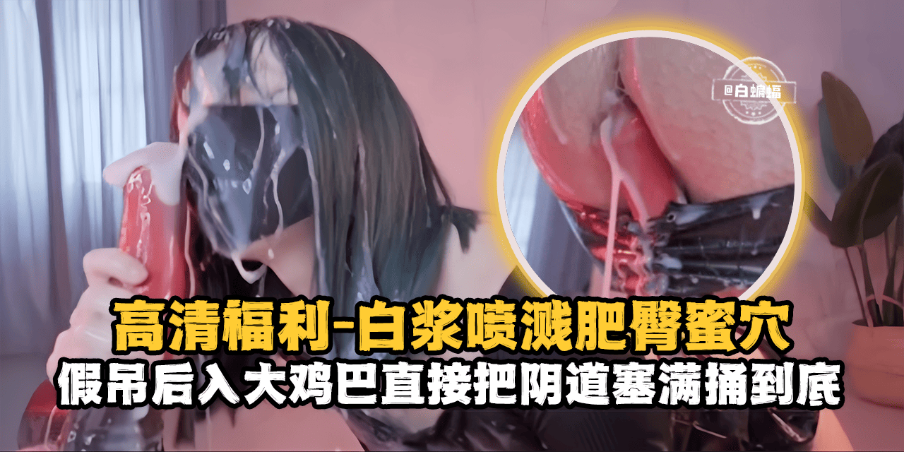 高清福利-白浆喷浆肥臀骚穴，假吊后入大鸡巴直接把阴道塞满捅到底-