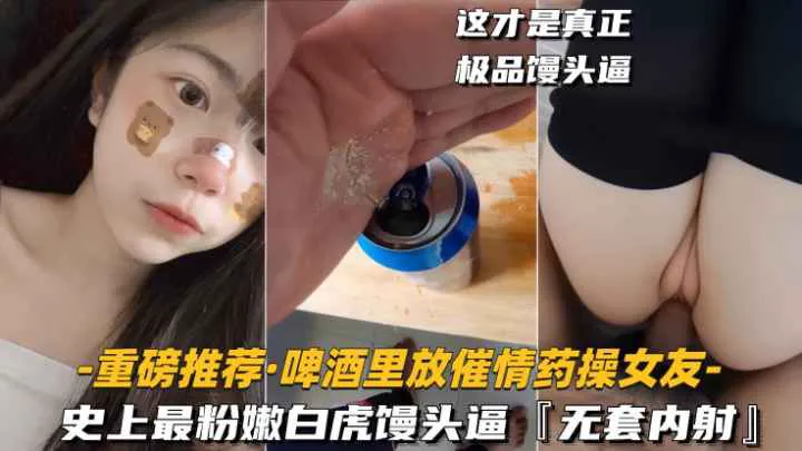 【重磅推荐-啤酒里放催情药操女友】史上最粉嫩白虎馒头逼，无套内射